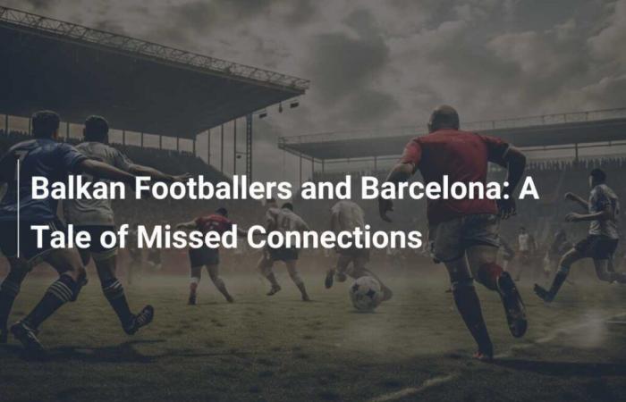 Los jugadores balcánicos y el Barça: una historia de conexiones perdidas