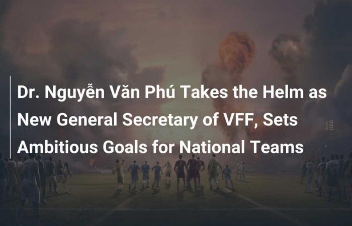 El Dr. Nguyễn Văn Phú toma las riendas como nuevo Secretario General de la VFF y establece objetivos ambiciosos para las selecciones nacionales