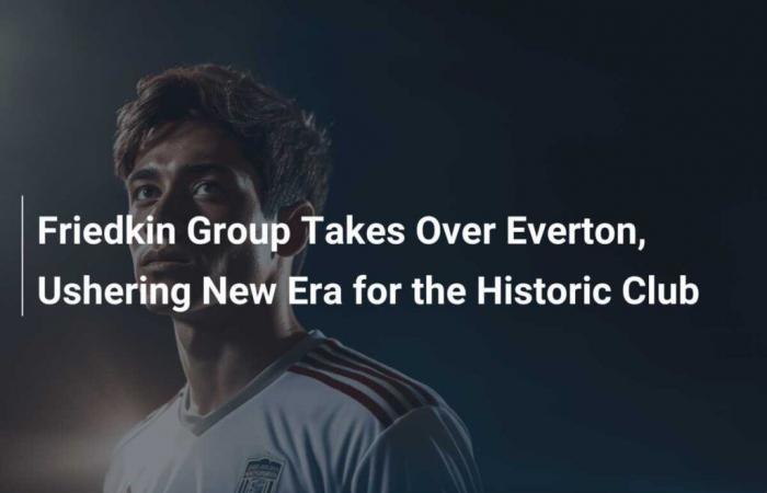 El Grupo Friedkin toma el control del Everton, iniciando una nueva era para el histórico club