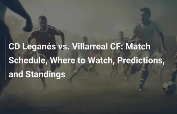 CD Leganés vs. Villarreal CF: Calendario de partidos, retransmisiones, predicciones y clasificaciones